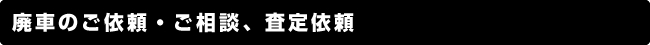 廃車のご依頼・ご相談、査定依頼